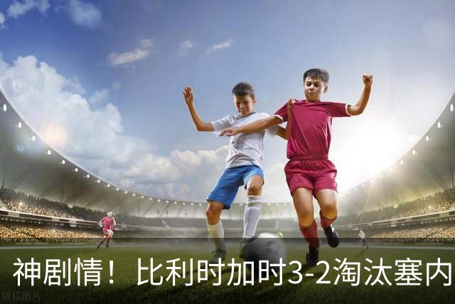 神剧情！比利时加时3-2淘汰塞内加尔 蒂莱曼斯绝平+点射绝杀