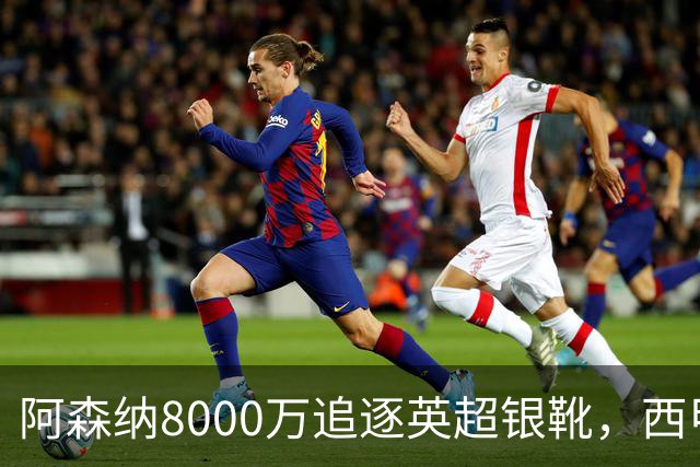 阿森纳8000万追逐英超银靴，西甲魔翼或将加盟，皇马询价因卡皮耶